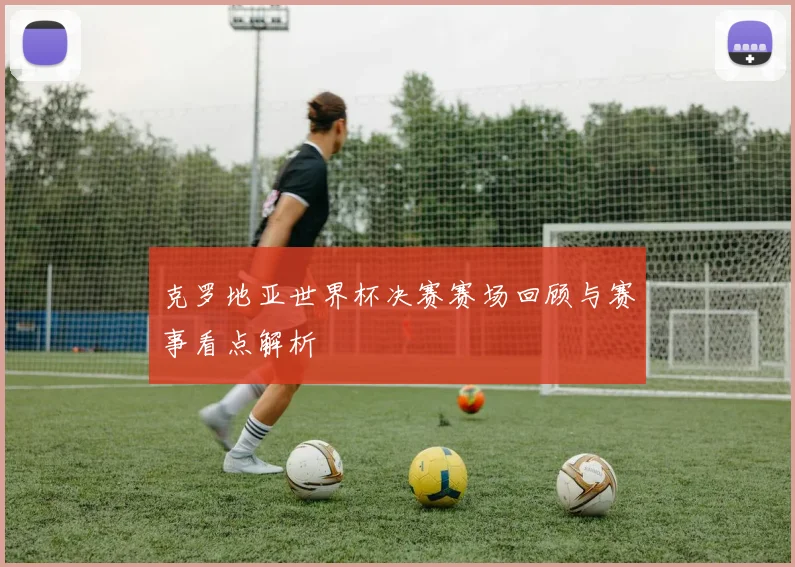 克罗地亚世界杯决赛赛场回顾与赛事看点解析