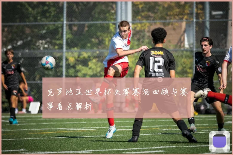 克罗地亚世界杯决赛赛场回顾与赛事看点解析