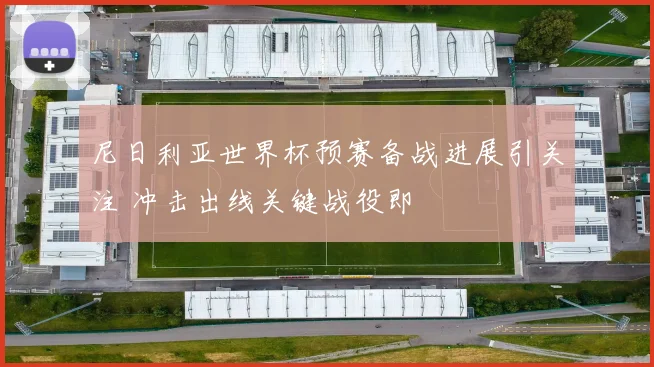 尼日利亚世界杯预赛备战进展引关注 冲击出线关键战役即
